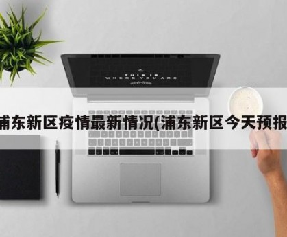 浦东新区疫情最新情况(浦东新区今天预报)