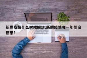 新疆疫情什么时候解封.新疆疫情哪一年彻底结束？