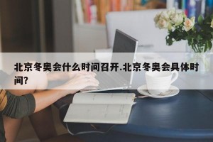 北京冬奥会什么时间召开.北京冬奥会具体时间？