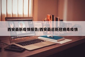 西安最新疫情报告/西安最近新冠病毒疫情