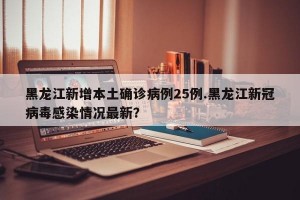 黑龙江新增本土确诊病例25例.黑龙江新冠病毒感染情况最新？