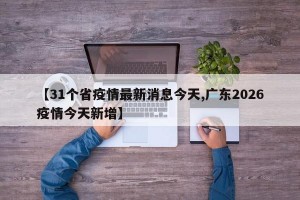 【31个省疫情最新消息今天,广东2026疫情今天新增】