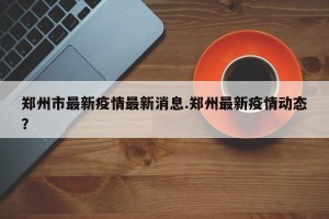 郑州市最新疫情最新消息.郑州最新疫情动态？