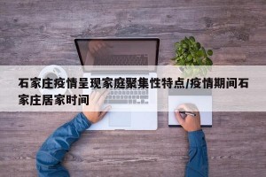石家庄疫情呈现家庭聚集性特点/疫情期间石家庄居家时间