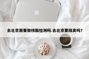 去北京需要做核酸检测吗.去北京要隔离吗？
