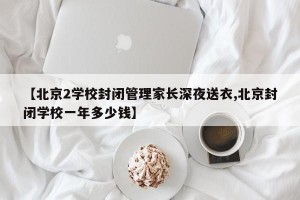【北京2学校封闭管理家长深夜送衣,北京封闭学校一年多少钱】