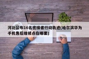 河北公布16名密接者行动轨迹(哈尔滨华为手机售后维修点在哪里)