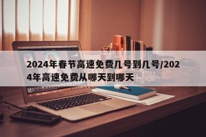 2024年春节高速免费几号到几号/2024年高速免费从哪天到哪天