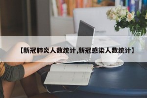【新冠肺炎人数统计,新冠感染人数统计】
