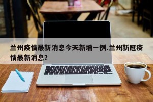兰州疫情最新消息今天新增一例.兰州新冠疫情最新消息？