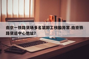 南京一铁路货场多名装卸工核酸异常.南京铁路货运中心地址？