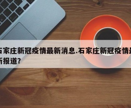 石家庄新冠疫情最新消息.石家庄新冠疫情最新报道？