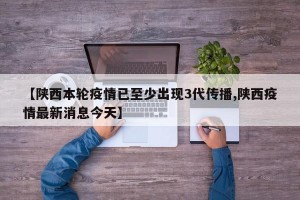 【陕西本轮疫情已至少出现3代传播,陕西疫情最新消息今天】