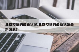 北京疫情的最新状况.北京疫情的最新状况最新消息？