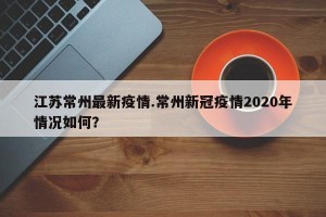 江苏常州最新疫情.常州新冠疫情2020年情况如何？