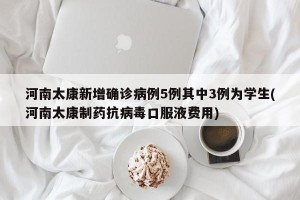 河南太康新增确诊病例5例其中3例为学生(河南太康制药抗病毒口服液费用)