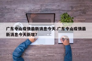 广东中山疫情最新消息今天.广东中山疫情最新消息今天新增？