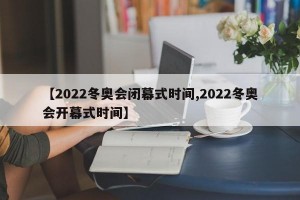 【2022冬奥会闭幕式时间,2022冬奥会开幕式时间】