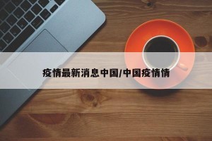 疫情最新消息中国/中国疫情情
