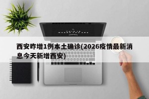 西安昨增1例本土确诊(2026疫情最新消息今天新增西安)