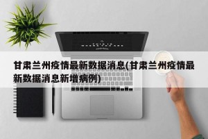 甘肃兰州疫情最新数据消息(甘肃兰州疫情最新数据消息新增病例)