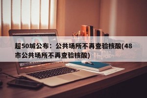 超50城公布：公共场所不再查验核酸(48市公共场所不再查验核酸)