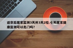 返京后居家监测3天并3天2检.七天居家健康监测可以出门吗？