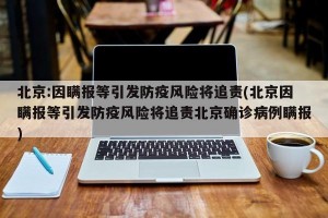 北京:因瞒报等引发防疫风险将追责(北京因瞒报等引发防疫风险将追责北京确诊病例瞒报)