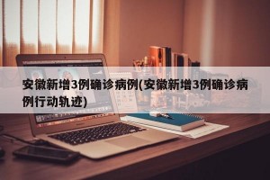 安徽新增3例确诊病例(安徽新增3例确诊病例行动轨迹)