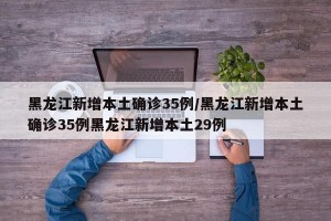 黑龙江新增本土确诊35例/黑龙江新增本土确诊35例黑龙江新增本土29例