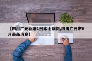 【四川广元新增1例本土病例,四川广元市6月最新消息】