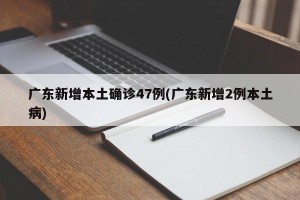 广东新增本土确诊47例(广东新增2例本土病)