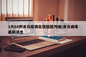 1天88例青岛疫情出现隐匿传播/青岛病毒最新消息