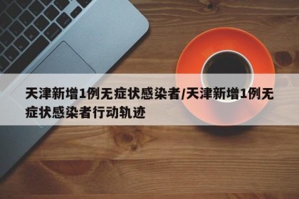 天津新增1例无症状感染者/天津新增1例无症状感染者行动轨迹
