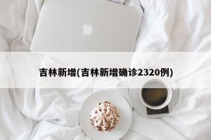 吉林新增(吉林新增确诊2320例)