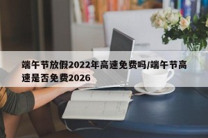 端午节放假2022年高速免费吗/端午节高速是否免费2026