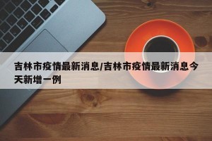 吉林市疫情最新消息/吉林市疫情最新消息今天新增一例