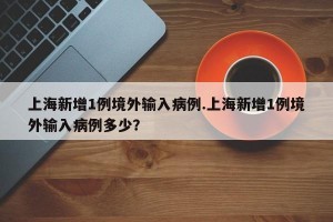 上海新增1例境外输入病例.上海新增1例境外输入病例多少？