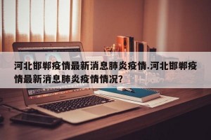 河北邯郸疫情最新消息肺炎疫情.河北邯郸疫情最新消息肺炎疫情情况？