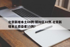 北京新增本土66例:朝阳区31例.北京新增本土感染者15例？