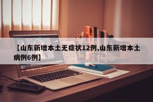【山东新增本土无症状12例,山东新增本土病例6例】