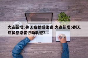 大连新增5例无症状感染者.大连新增5例无症状感染者行动轨迹？