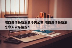 陕西疫情最新消息今天公布.陕西疫情最新消息今天公布情况？