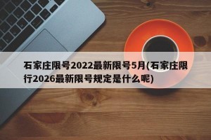 石家庄限号2022最新限号5月(石家庄限行2026最新限号规定是什么呢)