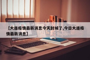 【大连疫情最新消息今天封城了,今日大连疫情最新消息】
