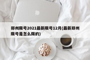 郑州限号2021最新限号12月(最新郑州限号是怎么限的)