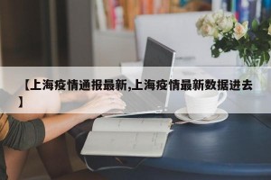 【上海疫情通报最新,上海疫情最新数据进去】