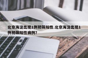 北京海淀出现1例初筛阳性.北京海淀出现1例初筛阳性病例？