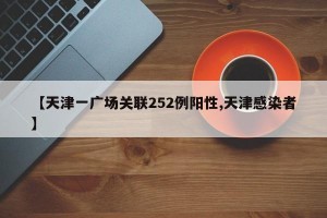 【天津一广场关联252例阳性,天津感染者】