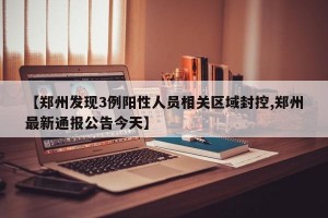 【郑州发现3例阳性人员相关区域封控,郑州最新通报公告今天】